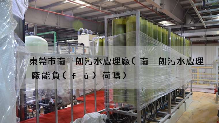 東莞市南畬朗污水處理廠(南畬朗污水處理廠能負(fù)荷嗎)